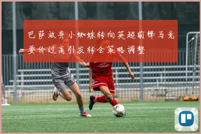 巴萨放弃小蜘蛛转向英超前锋马竞要价过高引发转会策略调整