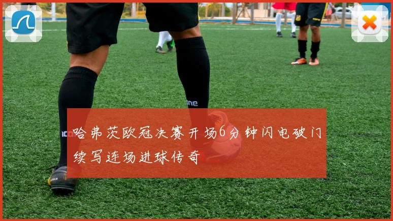 哈弗茨欧冠决赛开场6分钟闪电破门续写连场进球传奇
