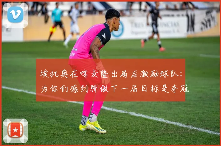 埃托奥在喀麦隆出局后激励球队：为你们感到骄傲下一届目标是夺冠