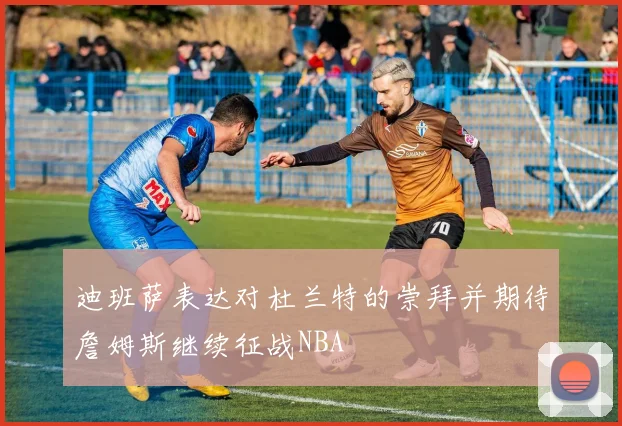迪班萨表达对杜兰特的崇拜并期待詹姆斯继续征战NBA