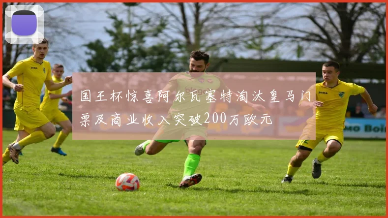 国王杯惊喜阿尔瓦塞特淘汰皇马门票及商业收入突破200万欧元