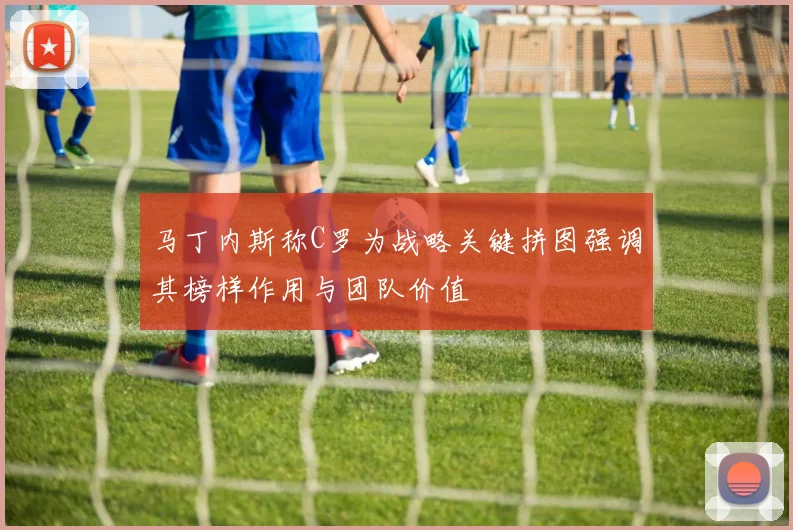马丁内斯称C罗为战略关键拼图强调其榜样作用与团队价值