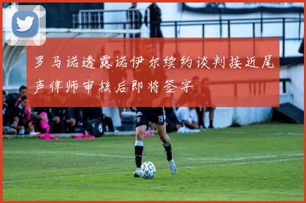 罗马诺透露诺伊尔续约谈判接近尾声律师审核后即将签字