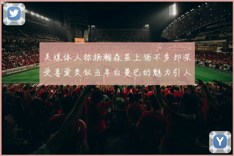 美媒体人称杨瀚森虽上场不多却深受喜爱类似当年白曼巴的魅力引人瞩目