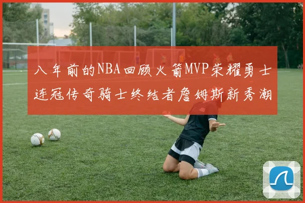 八年前的NBA回顾火箭MVP荣耀勇士连冠传奇骑士终结者詹姆斯新秀潮流涌动