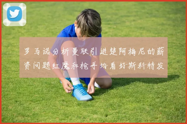 罗马诺分析曼联引进楚阿梅尼的薪资问题红魔和枪手均看好斯科特发展潜力