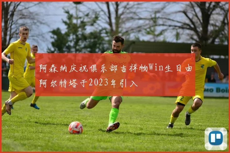 阿森纳庆祝俱乐部吉祥物Win生日由阿尔特塔于2023年引入