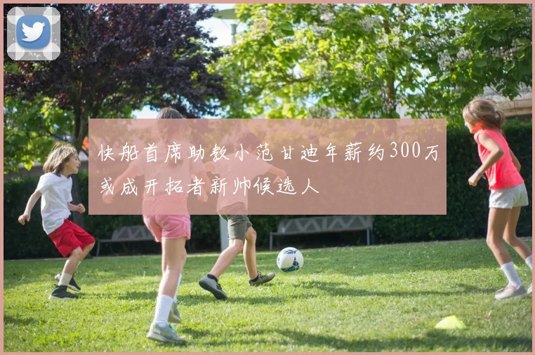 快船首席助教小范甘迪年薪约300万或成开拓者新帅候选人