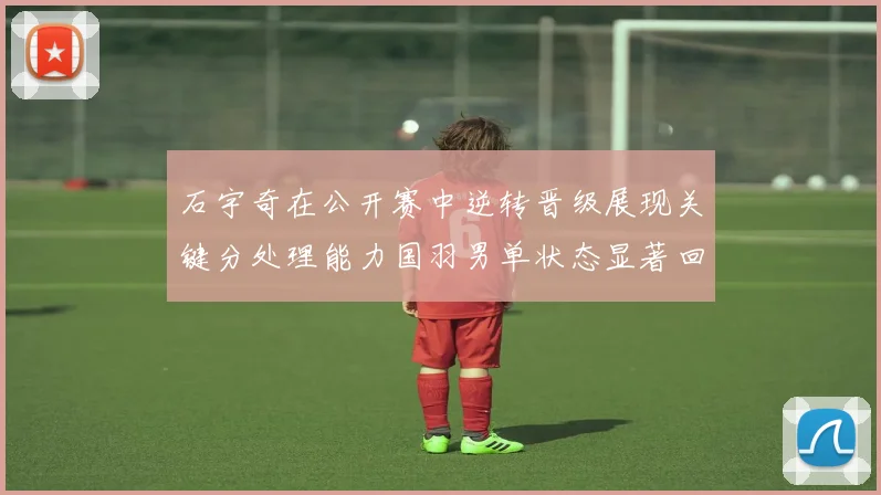 石宇奇在公开赛中逆转晋级展现关键分处理能力国羽男单状态显著回升