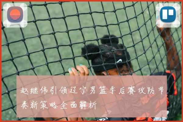 赵继伟引领辽宁男篮季后赛攻防节奏新策略全面解析